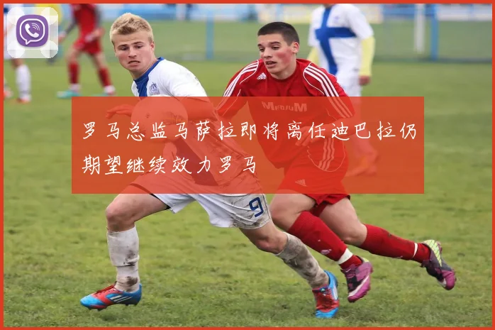 罗马总监马萨拉即将离任迪巴拉仍期望继续效力罗马