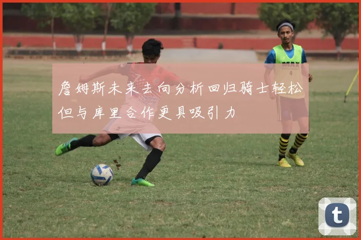 詹姆斯未来去向分析回归骑士轻松但与库里合作更具吸引力
