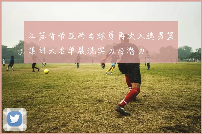 江苏肯帝亚两名球员再次入选男篮集训大名单展现实力与潜力