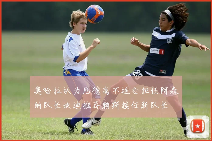 奥哈拉认为厄德高不适合担任阿森纳队长坎迪推荐赖斯接任新队长