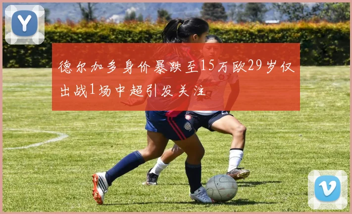德尔加多身价暴跌至15万欧29岁仅出战1场中超引发关注
