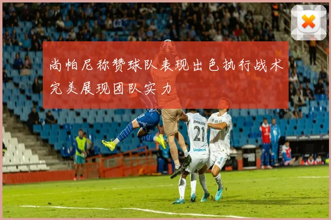 尚帕尼称赞球队表现出色执行战术完美展现团队实力