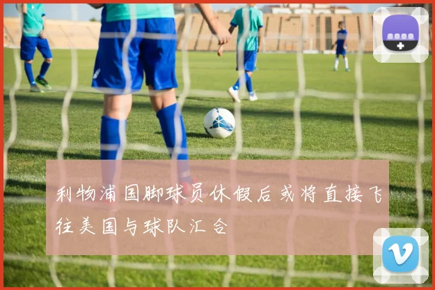 利物浦国脚球员休假后或将直接飞往美国与球队汇合
