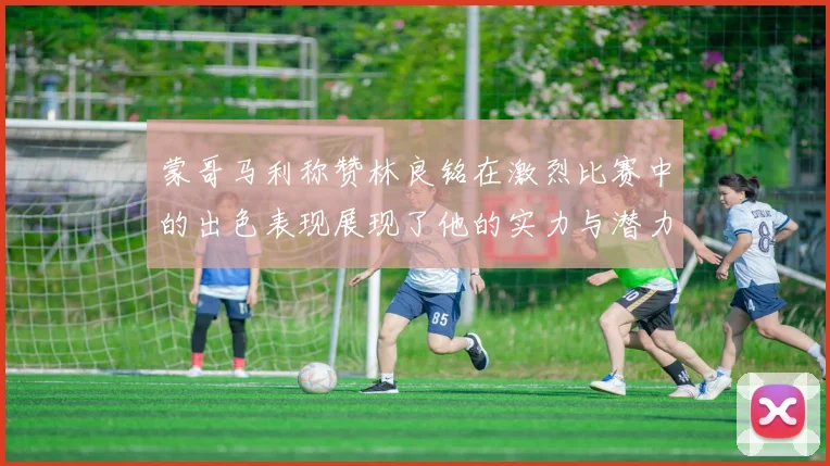 蒙哥马利称赞林良铭在激烈比赛中的出色表现展现了他的实力与潜力