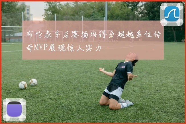 布伦森季后赛场均得分超越多位传奇MVP展现惊人实力