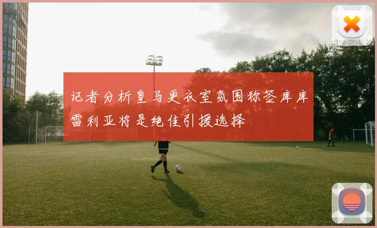 记者分析皇马更衣室氛围称签库库雷利亚将是绝佳引援选择