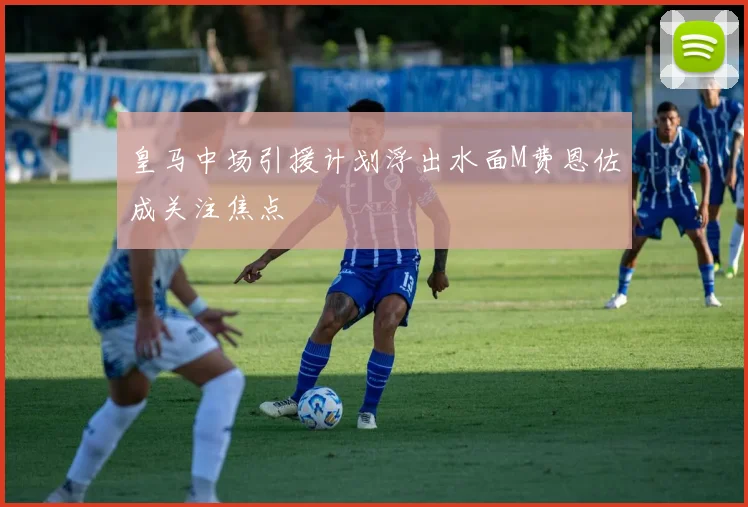 皇马中场引援计划浮出水面M费恩佐成关注焦点