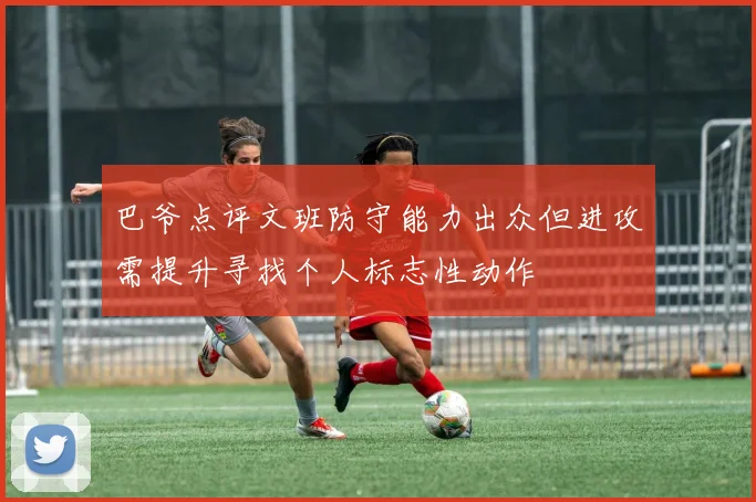 巴爷点评文班防守能力出众但进攻需提升寻找个人标志性动作