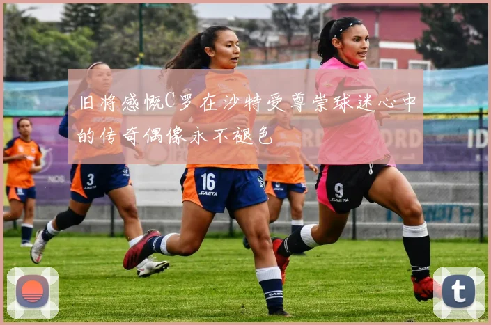 旧将感慨C罗在沙特受尊崇球迷心中的传奇偶像永不褪色