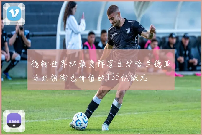 德转世界杯最贵阵容出炉哈兰德亚马尔领衔总价值达135亿欧元