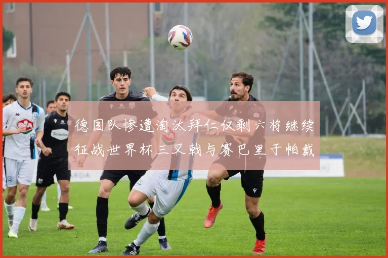 德国队惨遭淘汰拜仁仅剩六将继续征战世界杯三叉戟与赛巴里于帕戴维斯携手出战