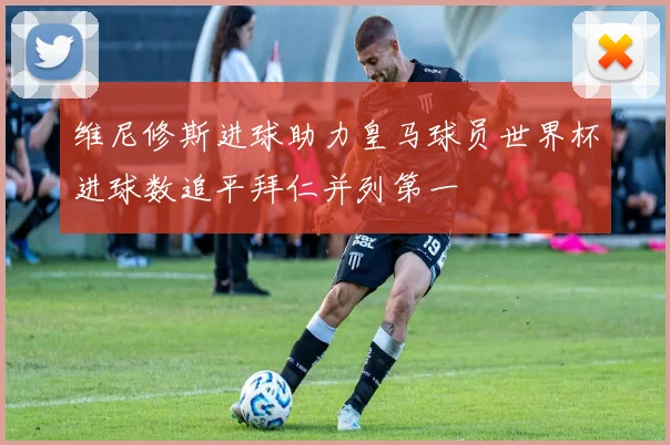 维尼修斯进球助力皇马球员世界杯进球数追平拜仁并列第一
