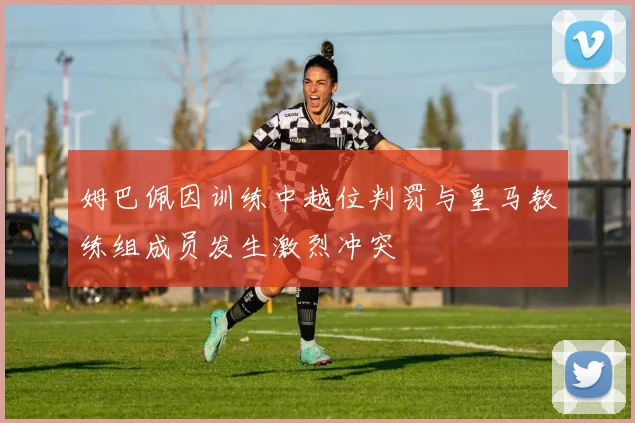 姆巴佩因训练中越位判罚与皇马教练组成员发生激烈冲突