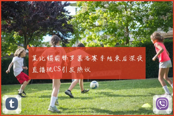 莱比锡前锋罗慕洛赛季结束后深夜直播玩CS引发热议