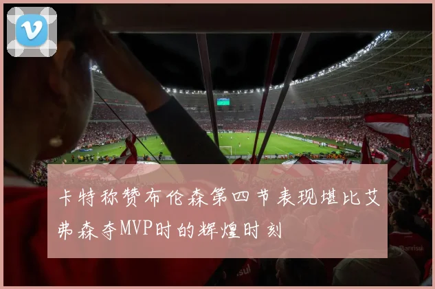 卡特称赞布伦森第四节表现堪比艾弗森夺MVP时的辉煌时刻
