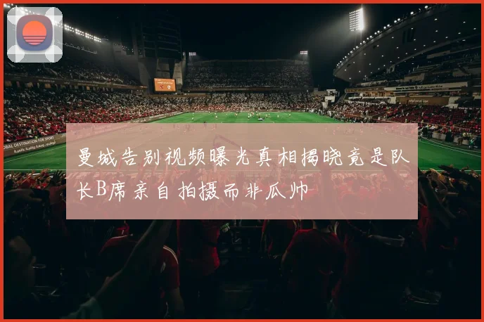 曼城告别视频曝光真相揭晓竟是队长B席亲自拍摄而非瓜帅