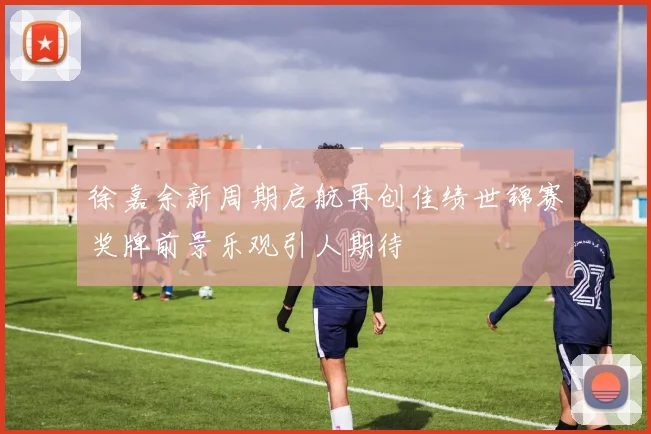 徐嘉余新周期启航再创佳绩世锦赛奖牌前景乐观引人期待
